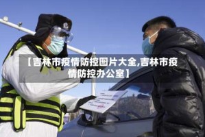 【吉林市疫情防控图片大全,吉林市疫情防控办公室】