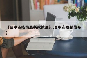 【晋中市疫情最新政策通知,晋中市疫情发布】
