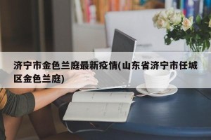 济宁市金色兰庭最新疫情(山东省济宁市任城区金色兰庭)