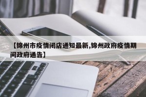 【锦州市疫情闭店通知最新,锦州政府疫情期间政府通告】