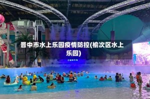 晋中市水上乐园疫情防控(榆次区水上乐园)