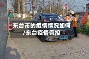 东台市的疫情情况如何/东台疫情管控