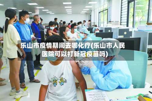 乐山市疫情期间去哪化疗(乐山市人民医院可以打新冠疫苗吗)-第1张图片