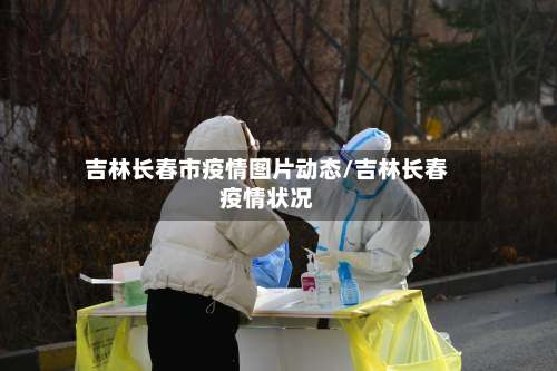 吉林长春市疫情图片动态/吉林长春疫情状况-第1张图片